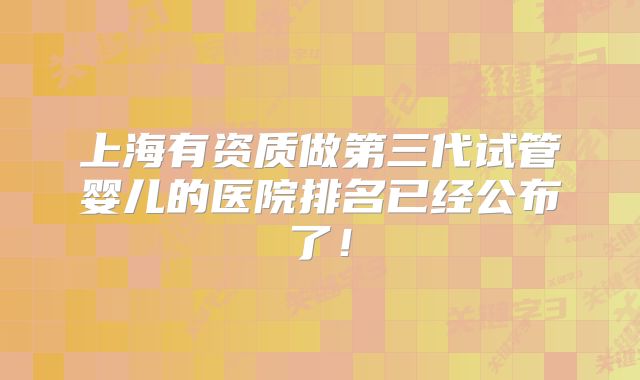 上海有资质做第三代试管婴儿的医院排名已经公布了！
