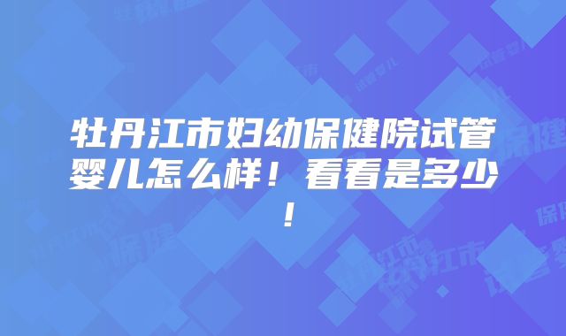 牡丹江市妇幼保健院试管婴儿怎么样!看看是多少!