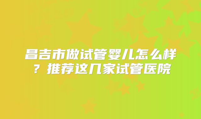昌吉市做试管婴儿怎么样？推荐这几家试管医院