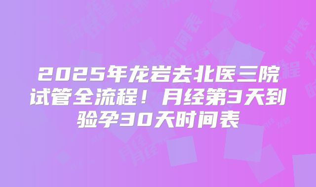 2025年龙岩去北医三院试管全流程!月经第3天到验孕30天时间表