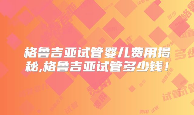 格鲁吉亚试管婴儿费用揭秘,格鲁吉亚试管多少钱！
