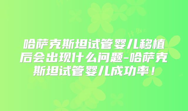 哈萨克斯坦试管婴儿移植后会出现什么问题-哈萨克斯坦试管婴儿成功率！