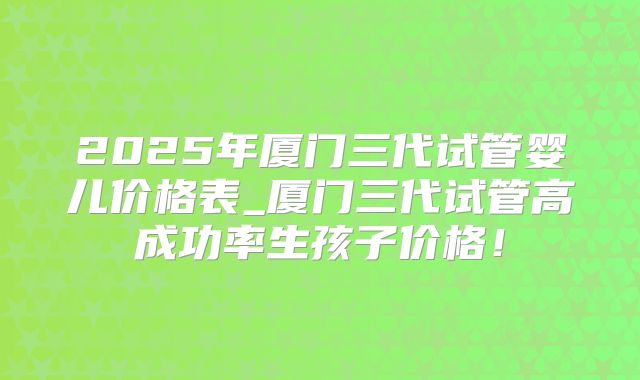 2025年厦门三代试管婴儿价格表_厦门三代试管高成功率生孩子价格！
