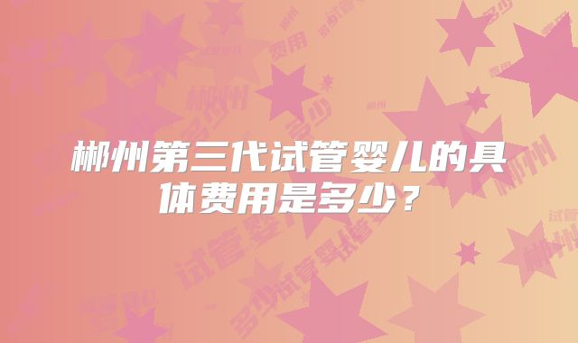 郴州第三代试管婴儿的具体费用是多少？