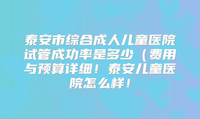 泰安市综合成人儿童医院试管成功率是多少（费用与预算详细！泰安儿童医院怎么样！