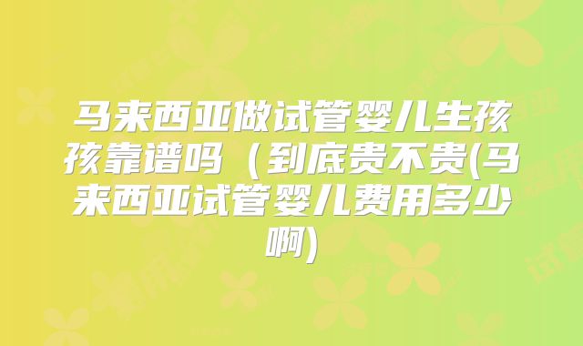 马来西亚做试管婴儿生孩孩靠谱吗（到底贵不贵(马来西亚试管婴儿费用多少啊)