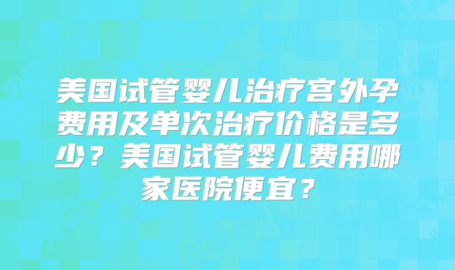 美国试管婴儿治疗宫外孕费用及单次治疗价格是多少？美国试管婴儿费用哪家医院便宜？