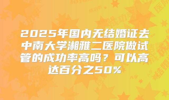 2025年国内无结婚证去中南大学湘雅二医院做试管的成功率高吗?可以高达百分之50%