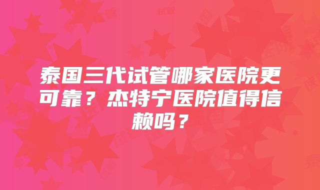 泰国三代试管哪家医院更可靠?杰特宁医院值得信赖吗?