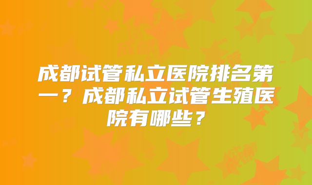 成都试管私立医院排名第一?成都私立试管生殖医院有哪些?