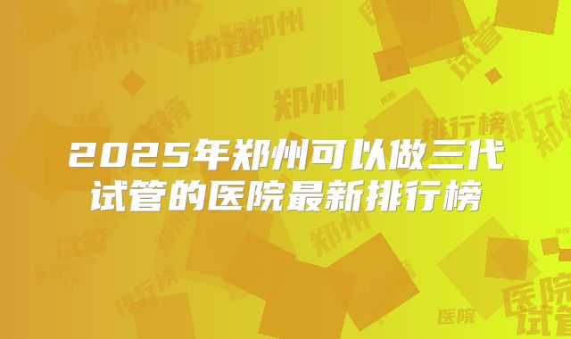 2025年郑州可以做三代试管的医院最新排行榜