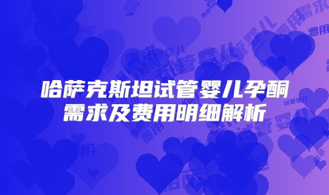 哈萨克斯坦试管婴儿孕酮需求及费用明细解析