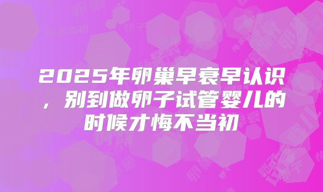 2025年卵巢早衰早认识,别到做卵子试管婴儿的时候才悔不当初
