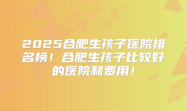 2025合肥生孩子医院排名榜!合肥生孩子比较好的医院和费用!