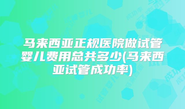 马来西亚正规医院做试管婴儿费用总共多少(马来西亚试管成功率)