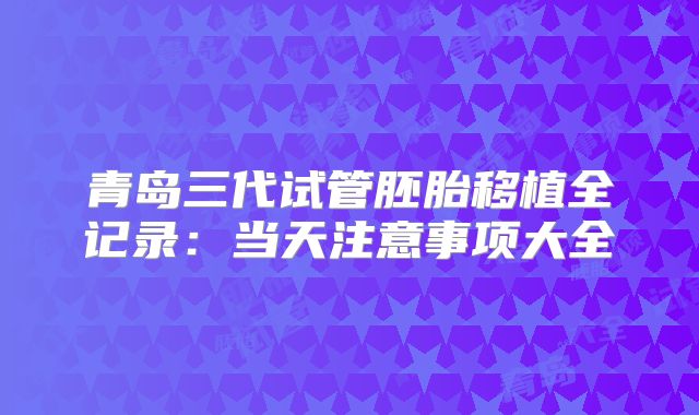 青岛三代试管胚胎移植全记录：当天注意事项大全