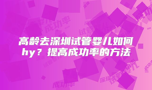 高龄去深圳试管婴儿如何hy？提高成功率的方法