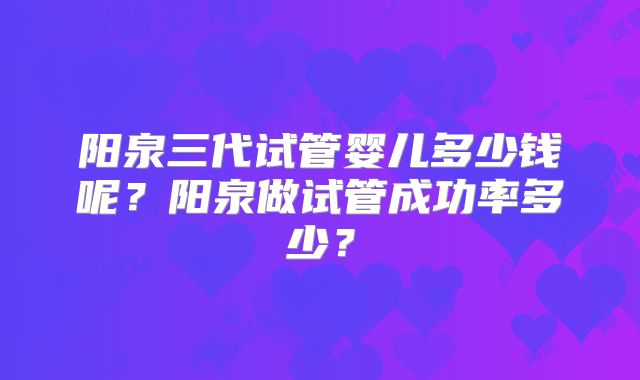 阳泉三代试管婴儿多少钱呢？阳泉做试管成功率多少？