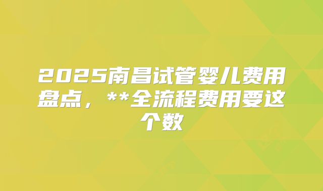 2025南昌试管婴儿费用盘点，**全流程费用要这个数
