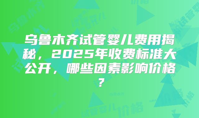乌鲁木齐试管婴儿费用揭秘,2025年收费标准大公开,哪些因素影响价格?