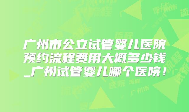 广州市公立试管婴儿医院预约流程费用大概多少钱_广州试管婴儿哪个医院！