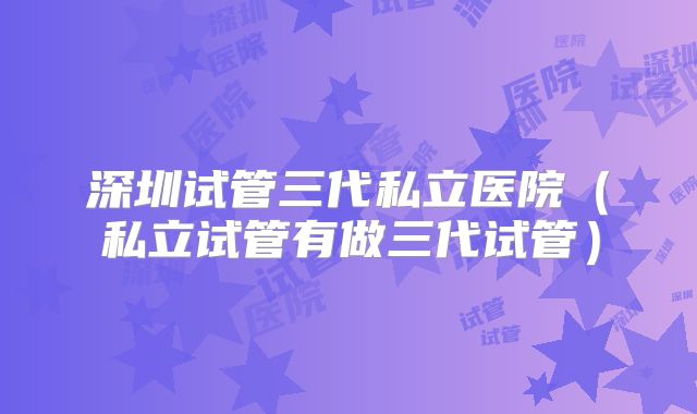 深圳试管三代私立医院(私立试管有做三代试管)