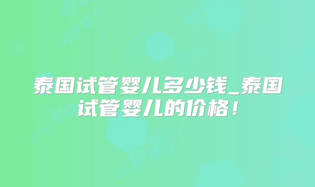 泰国试管婴儿多少钱_泰国试管婴儿的价格！