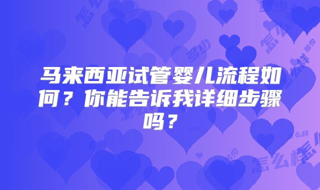 马来西亚试管婴儿流程如何？你能告诉我详细步骤吗？