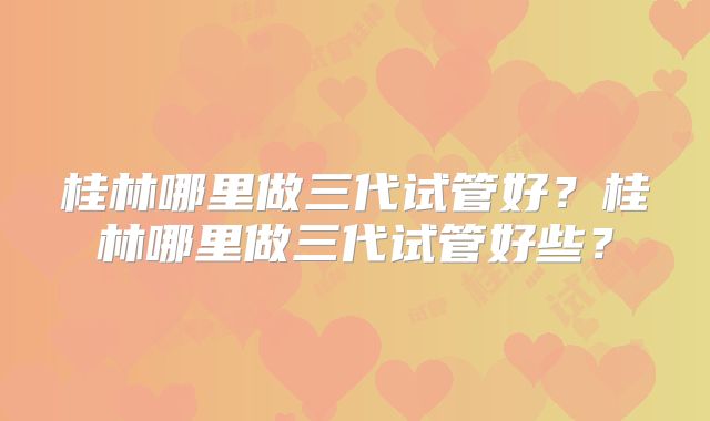 桂林哪里做三代试管好？桂林哪里做三代试管好些？