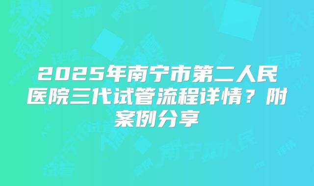 2025年南宁市第二人民医院三代试管流程详情?附案例分享