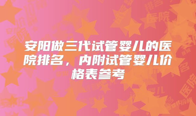 安阳做三代试管婴儿的医院排名，内附试管婴儿价格表参考
