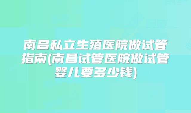 南昌私立生殖医院做试管指南(南昌试管医院做试管婴儿要多少钱)