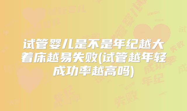 试管婴儿是不是年纪越大着床越易失败(试管越年轻成功率越高吗)