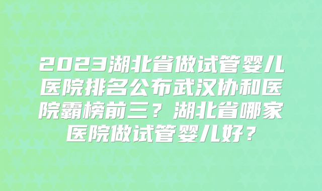 2023湖北省做试管婴儿医院排名公布武汉协和医院霸榜前三?湖北省哪家医院做试管婴儿好?