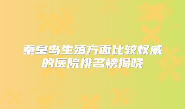 秦皇岛生殖方面比较权威的医院排名榜揭晓