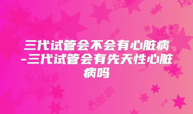 三代试管会不会有心脏病-三代试管会有先天性心脏病吗