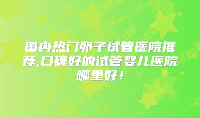 国内热门卵子试管医院推荐,口碑好的试管婴儿医院哪里好!