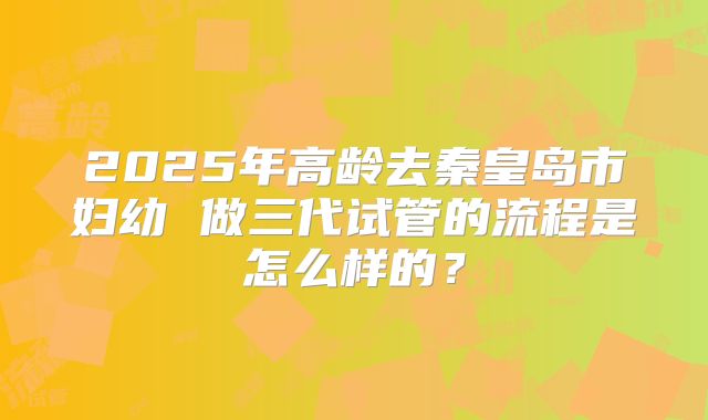 2025年高龄去秦皇岛市妇幼 做三代试管的流程是怎么样的？