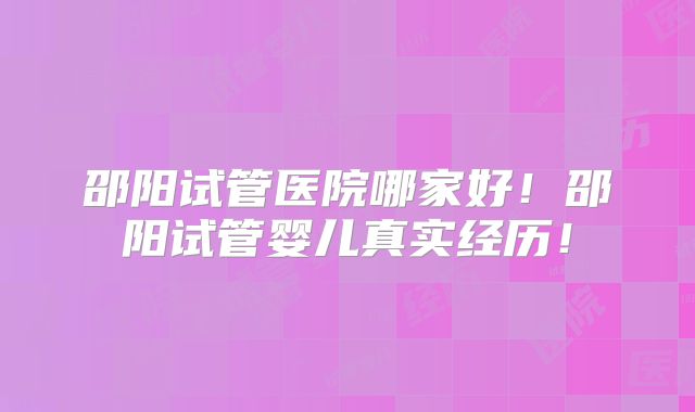 邵阳试管医院哪家好！邵阳试管婴儿真实经历！