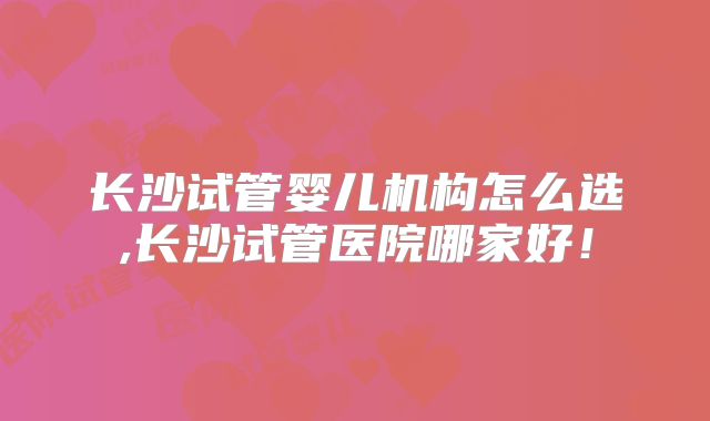长沙试管婴儿机构怎么选,长沙试管医院哪家好！