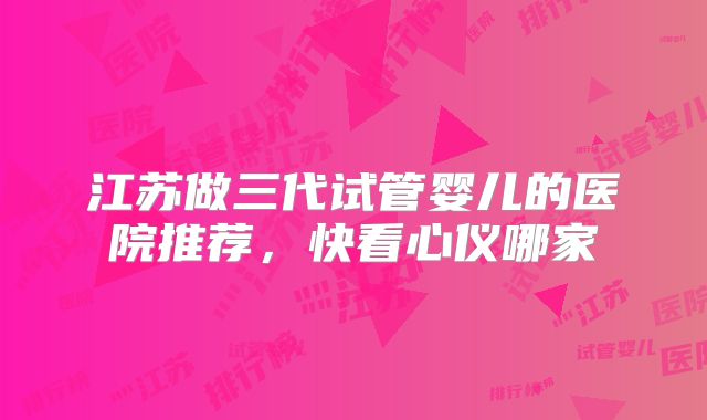 江苏做三代试管婴儿的医院推荐,快看心仪哪家