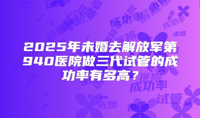 2025年未婚去解放军第940医院做三代试管的成功率有多高？