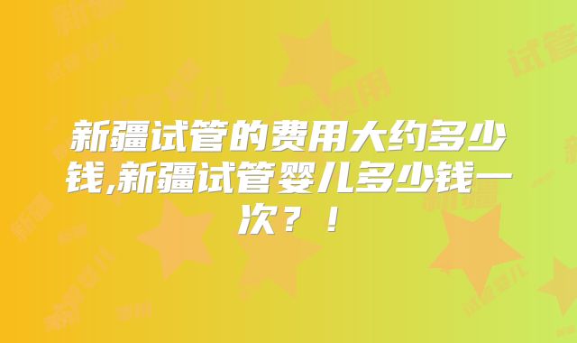 新疆试管的费用大约多少钱,新疆试管婴儿多少钱一次?!