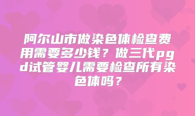 阿尔山市做染色体检查费用需要多少钱？做三代pgd试管婴儿需要检查所有染色体吗？
