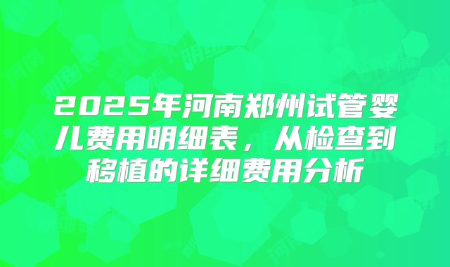 2025年河南郑州试管婴儿费用明细表，从检查到移植的详细费用分析