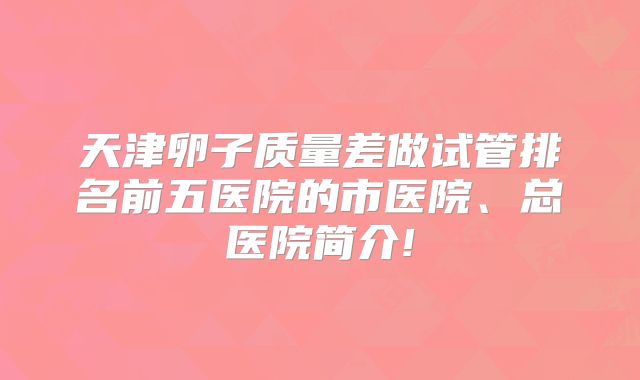 天津卵子质量差做试管排名前五医院的市医院、总医院简介!