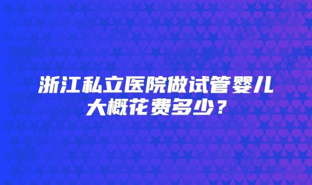浙江私立医院做试管婴儿大概花费多少？