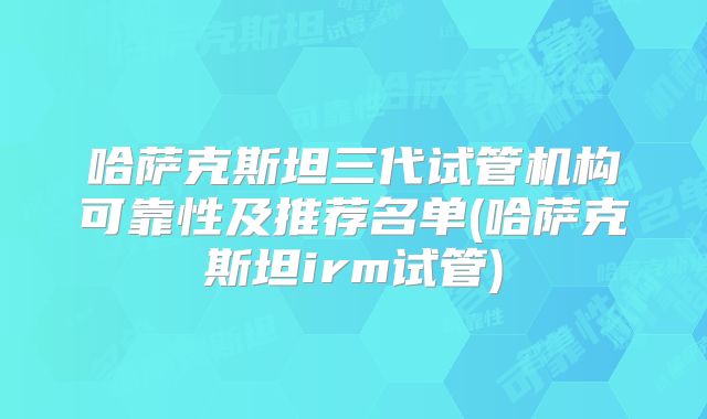 哈萨克斯坦三代试管机构可靠性及推荐名单(哈萨克斯坦irm试管)