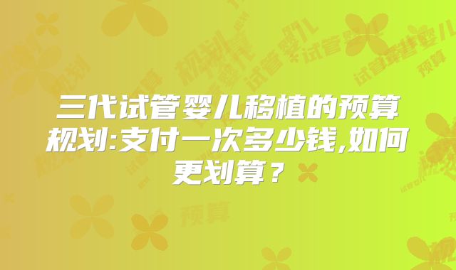 三代试管婴儿移植的预算规划:支付一次多少钱,如何更划算？