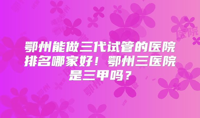 鄂州能做三代试管的医院排名哪家好！鄂州三医院是三甲吗？